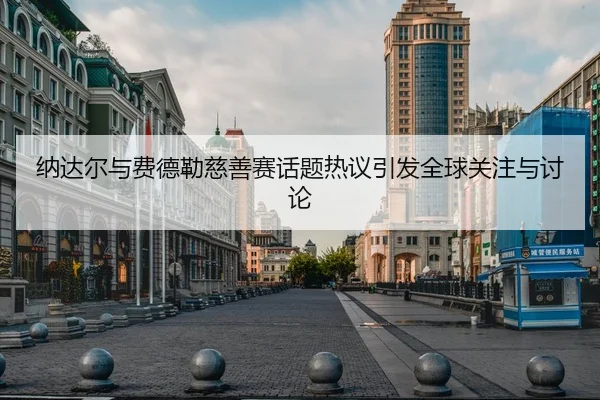 纳达尔与费德勒慈善赛话题热议引发全球关注与讨论